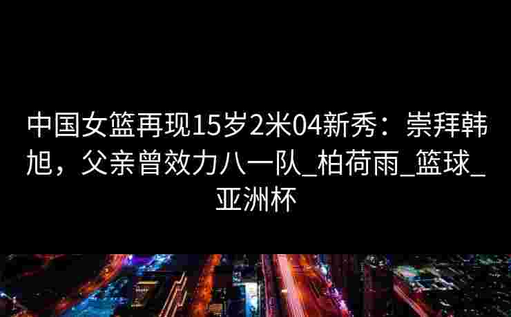 中国女篮再现15岁2米04新秀:崇拜韩旭,父亲曾效力八一队_柏荷雨_篮球_亚洲杯 中国女篮再现15岁2米04新秀:崇拜韩旭,父亲曾效力八一队_柏荷雨_篮球_亚洲杯