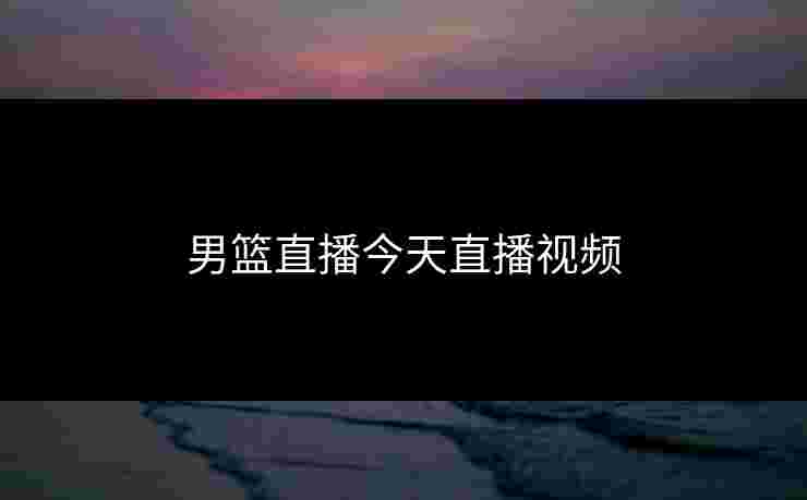 男篮直播今天直播视频 男篮直播今天直播视频