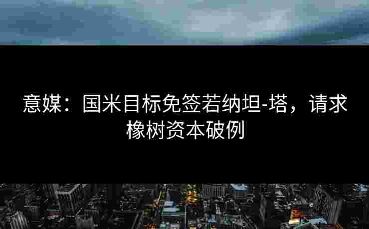 意媒:国米目标免签若纳坦-塔,请求橡树资本破例 意媒:国米目标免签若纳坦-塔,请求橡树资本破例