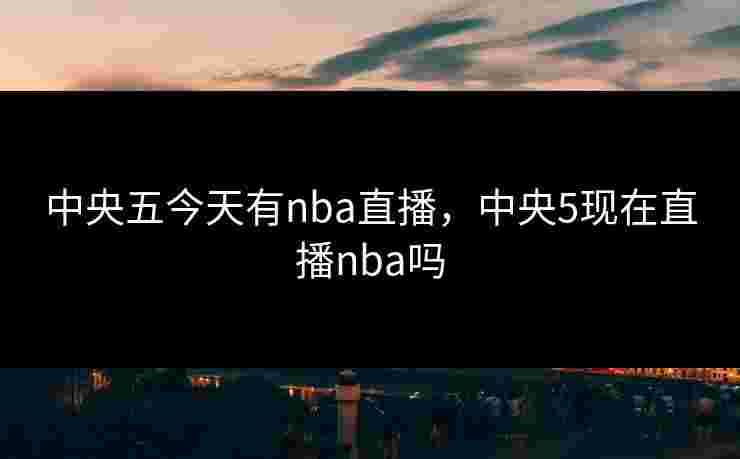中央五今天有nba直播,中央5现在直播nba吗 中央五今天有nba直播,中央5现在直播nba吗