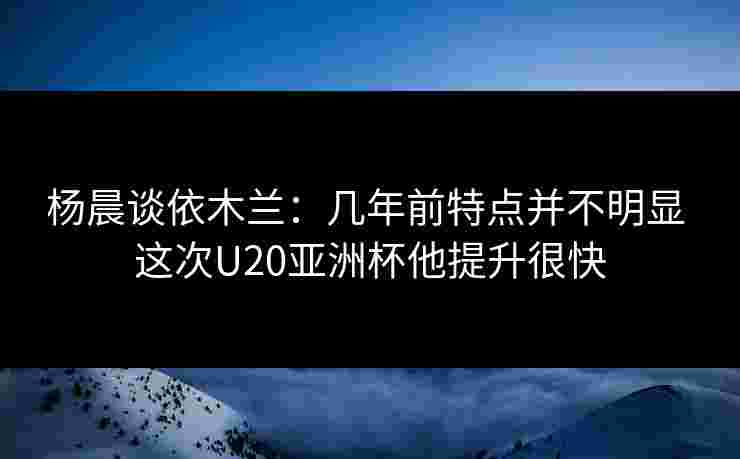 杨晨谈依木兰:几年前特点并不明显 这次U20亚洲杯他提升很快 杨晨谈依木兰:几年前特点并不明显 这次U20亚洲杯他提升很快