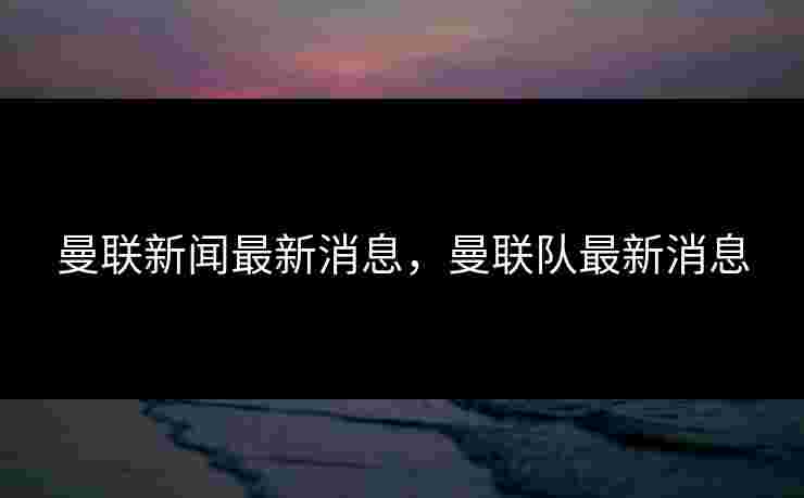 曼联新闻最新消息,曼联队最新消息 曼联新闻最新消息,曼联队最新消息