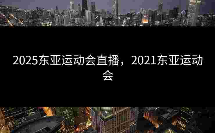 2025东亚运动会直播，2021东亚运动会