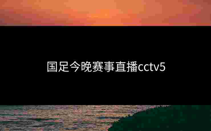 国足今晚赛事直播cctv5