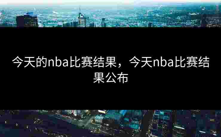 今天的nba比赛结果,今天nba比赛结果公布 今天的nba比赛结果,今天nba比赛结果公布