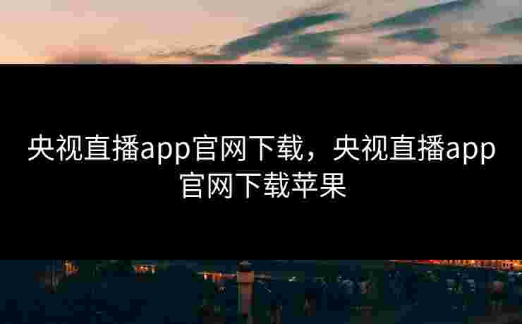 央视直播app官网下载，央视直播app官网下载苹果