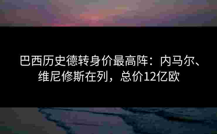 巴西历史德转身价最高阵：内马尔、维尼修斯在列，总价12亿欧