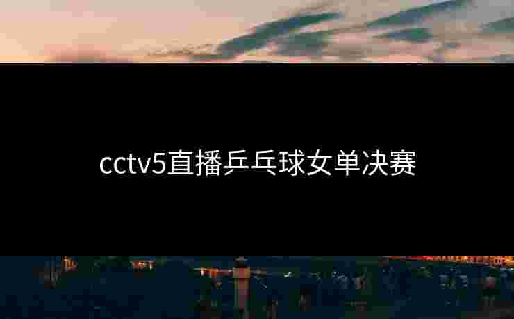 cctv5直播乒乓球女单决赛