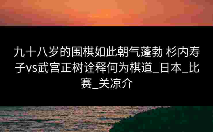 九十八岁的围棋如此朝气蓬勃 杉内寿子vs武宫正树诠释何为棋道_日本_比赛_关凉介