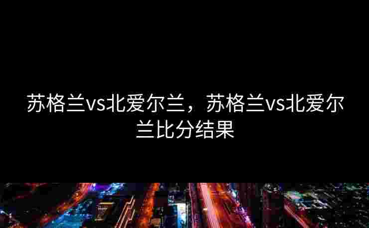 苏格兰vs北爱尔兰，苏格兰vs北爱尔兰比分结果